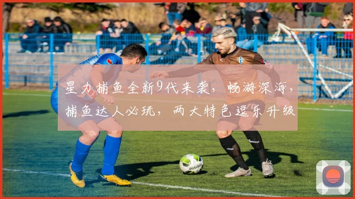 星力捕鱼全新9代来袭，畅游深海，捕鱼达人必玩，两大特色逗乐升级，尽享捕鱼乐趣
