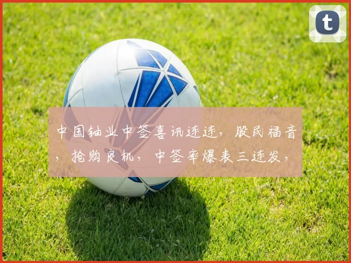 中国铀业中签喜讯连连，股民福音，抢购良机，中签率爆表三连发，敬请关注