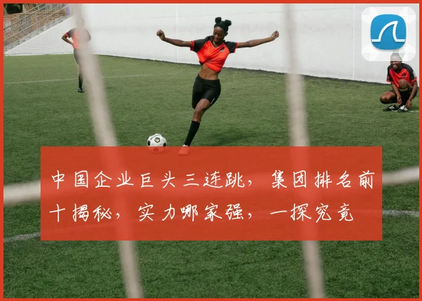 中国企业巨头三连跳，集团排名前十揭秘，实力哪家强，一探究竟