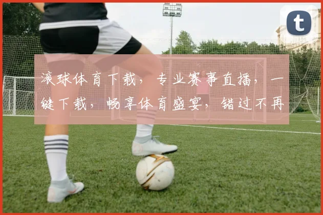 滚球体育下载，专业赛事直播，一键下载，畅享体育盛宴，错过不再