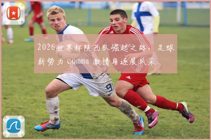 2026世界杯陕西队崛起之路，足球新势力 comma 激情角逐展风采