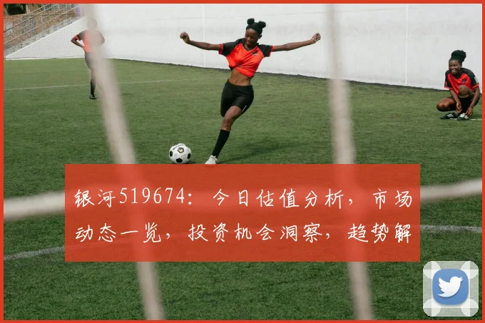 银河519674：今日估值分析，市场动态一览，投资机会洞察，趋势解读，不容错过