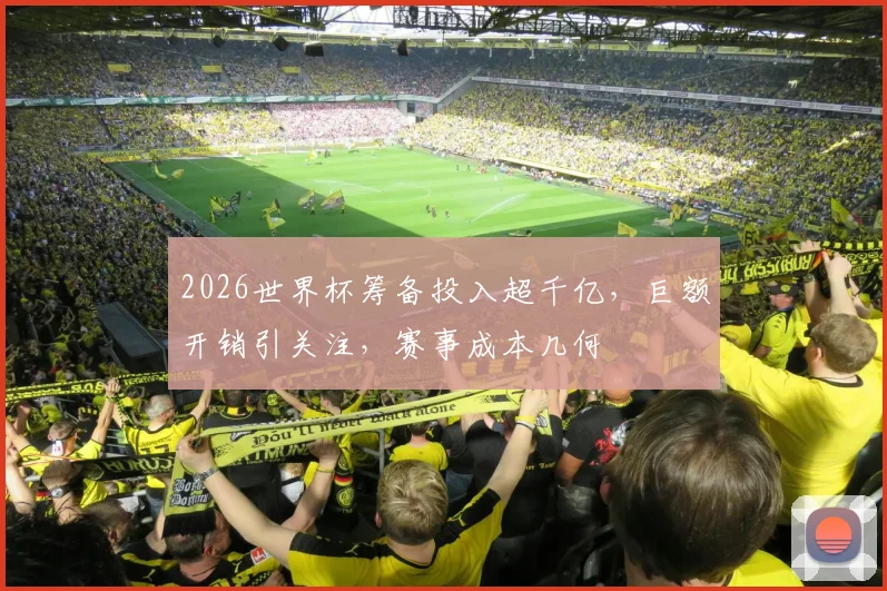 2026世界杯筹备投入超千亿，巨额开销引关注，赛事成本几何