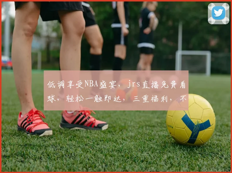 低调享受NBA盛宴，jrs直播免费看球，轻松一触即达，三重福利，不容错过