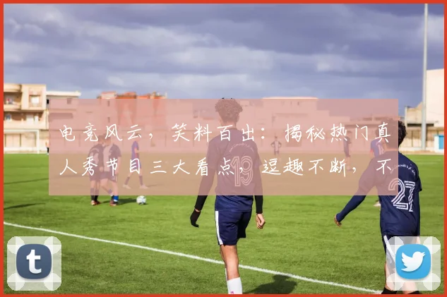 电竞风云，笑料百出：揭秘热门真人秀节目三大看点，逗趣不断，不容错过