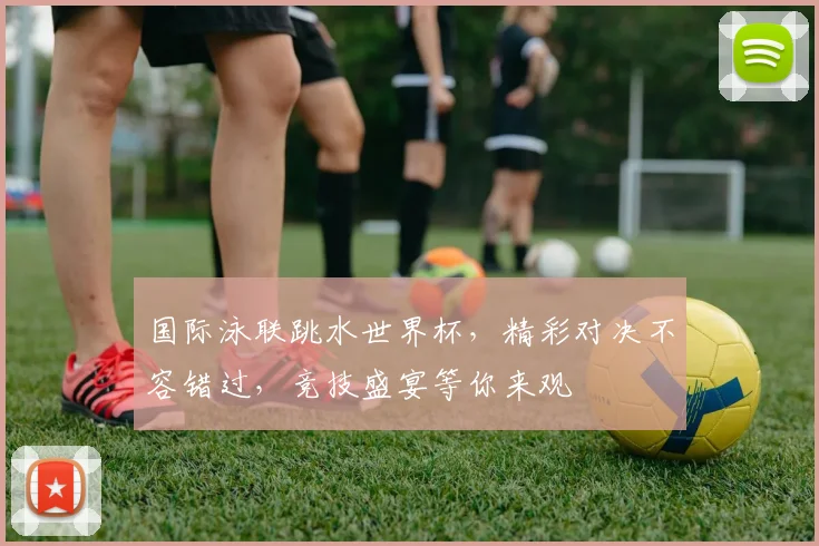 国际泳联跳水世界杯，精彩对决不容错过，竞技盛宴等你来观