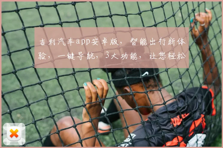 吉利汽车app安卓版，智能出行新体验，一键导航，3大功能，让您轻松驾驭